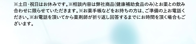 ※土日・祝日はお休みです。※相談内容は弊社商品(健康補助食品のみ)とお薬との飲み合わせに限らせていただきます。※お薬手帳などをお持ちの方は、ご準備の上お電話ください。※お電話を頂いてから薬剤師が折り返し回答するまでにお時間を頂く場合もございます。