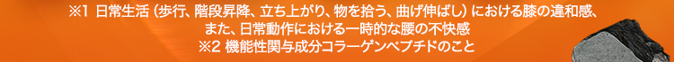 ※1 日常生活（歩行、階段昇降、立ち上がり、物を拾う、曲げ伸ばし）における膝の違和感、また、日常動作における一時的な腰の不快感 ※2 機能性関与成分コラーゲンペプチドのこと