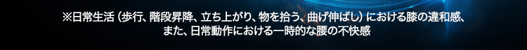 ※日常生活（歩行、階段昇降、立ち上がり、物を拾う、曲げ伸ばし）における膝の違和感、また、日常動作における一時的な腰の不快感