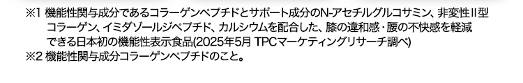 ※1 機能性関与成分であるコラーゲンペプチドとサポート成分のN-アセチルグルコサミン、非変性Ⅱ型コラーゲン、イミダゾールジペプチド、カルシウムを配合した、膝の違和感・腰の不快感を軽減できる日本初の機能性表示食品(2025年5月 TPCマーケティングリサーチ調べ) ※2 機能性関与成分コラーゲンペプチドのこと。