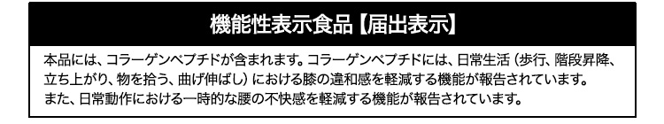 機能性表示食品【届出表示】 本品には、コラーゲンペプチドが含まれます。コラーゲンペプチドには、日常生活（歩行、階段昇降、立ち上がり、物を拾う、曲げ伸ばし）における膝の違和感を軽減する機能が報告されています。また、日常動作における一時的な腰の不快感を軽減する機能が報告されています。