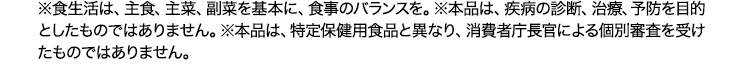 ※食生活は、主食、主菜、副菜を基本に、食事のバランスを。※本品は、疾病の診断、治療、予防を目的としたものではありません。※本品は、特定保健用食品と異なり、消費者庁長官による個別審査を受けたものではありません。