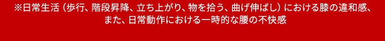 ※日常生活（歩行、階段昇降、立ち上がり、物を拾う、曲げ伸ばし）における膝の違和感、また、日常動作における一時的な腰の不快感
