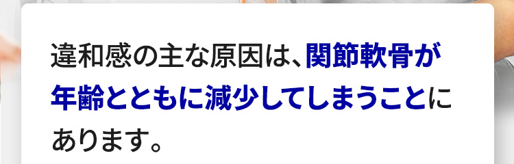 違和感の主な原因は、関節軟骨が年齢とともに減少してしまうことにあります。