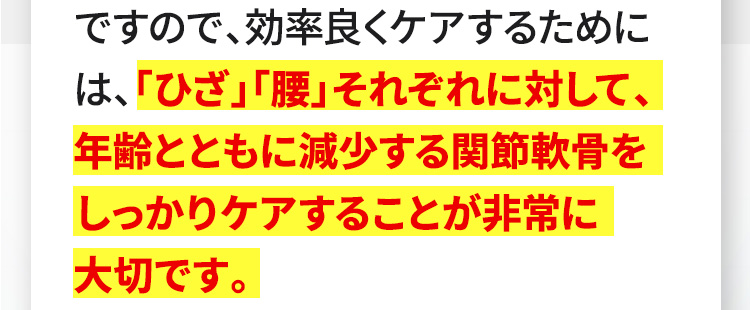 ですので、効率良くケアするためには、「ひざ」「腰」それぞれに対して、年齢とともに減少する関節軟骨をしっかりケアすることが非常に大切です。