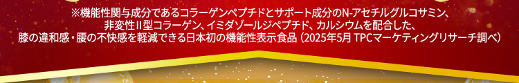 ※機能性関与成分であるコラーゲンペプチドとサポート成分のN-アセチルグルコサミン、非変性Ⅱ型コラーゲン、イミダゾールジペプチド、カルシウムを配合した、膝の違和感・腰の不快感を軽減できる日本初の機能性表示食品（2025年5月 TPCマーケティングリサーチ調べ）