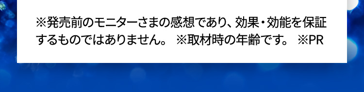 ※発売前のモニターさまの感想であり、効果・効能を保証するものではありません。 ※取材時の年齢です。 ※PR