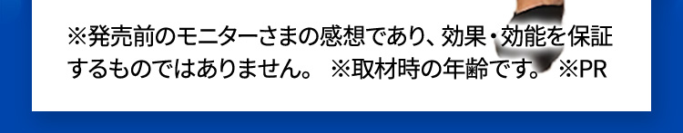 ※発売前のモニターさまの感想であり、効果・効能を保証するものではありません。 ※取材時の年齢です。 ※PR