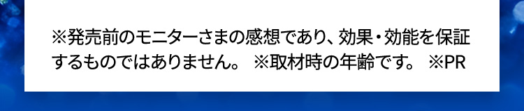 ※発売前のモニターさまの感想であり、効果・効能を保証するものではありません。 ※取材時の年齢です。 ※PR
