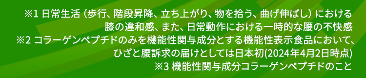 ※1 日常生活（歩行、階段昇降、立ち上がり、物を拾う、曲げ伸ばし）における膝の違和感、また、日常動作における一時的な腰の不快感 ※2 コラーゲンペプチドのみを機能性関与成分とする機能性表示食品において、ひざと腰訴求の届けとしては日本初(2024年4月2日時点) ※3 機能性関与成分コラーゲンペプチドのこと
