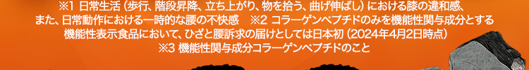 ※1 日常生活（歩行、階段昇降、立ち上がり、物を拾う、曲げ伸ばし）における膝の違和感、また、日常動作における一時的な腰の不快感 ※2 コラーゲンペプチドのみを機能性関与成分とする機能性表示食品において、ひざと腰訴求の届けとしては日本初（2024年4月2日時点） ※3 機能性関与成分コラーゲンペプチドのこと
