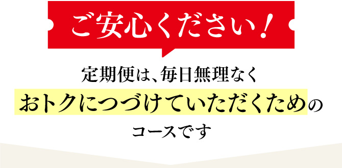 ご安心ください！定期便は、毎日無理なくおトクにつづけていただくためのコースです