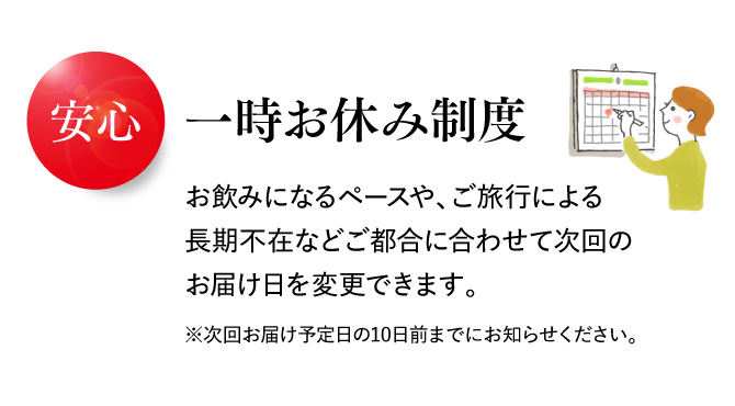 安心 一時お休み制度 お飲みになるペースや、ご旅行による長期不在などご都合に合わせて次回のお届け日を変更できます。 ※次回お届け予定日の10日前までにお知らせください。