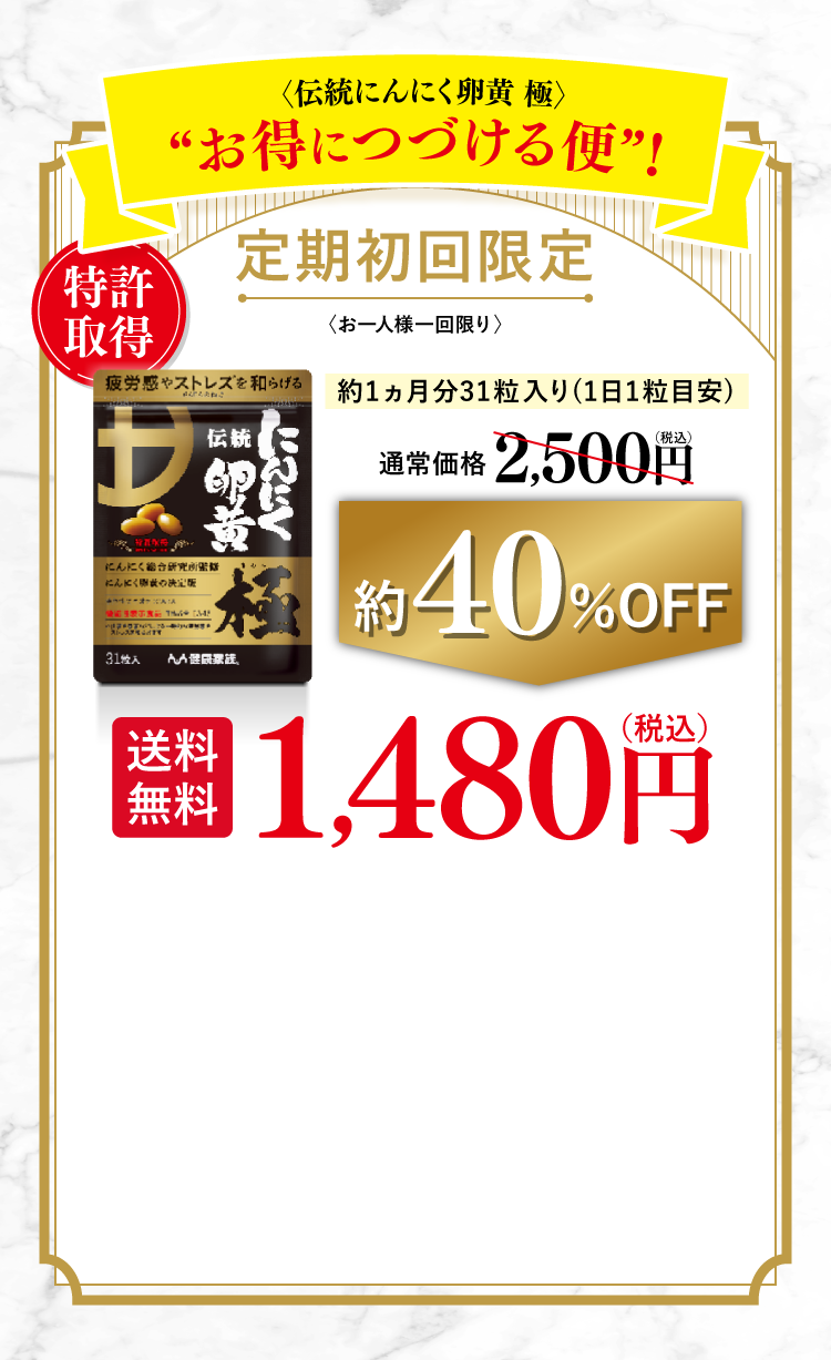 〈伝統にんにく卵黄 極〉お得につづける便! 定期初回限定 お一人様一回限り 特許取得 約1ヵ月分31粒入り(1日1粒目安) 通常価格 2,500円（税込）約40％OFF→1,480円（税込） 送料無料