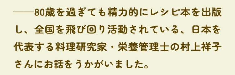 ——80歳を過ぎても精力的にレシピ本を出版し、全国を飛び回り活動されている、日本を代表する料理研究家・栄養管理士の村上祥子さんにお話をうかがいました。