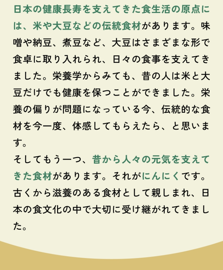 日本の健康長寿を支えてきた食生活の原点には、米や大豆などの伝統食材があります。味噌や納豆、煮豆など、大豆はさまざまな形で食卓に取り入れられ、日々の食事を支えてきました。栄養学からみても、昔の人は米と大豆だけでも健康を保つことができました。栄養の偏りが問題になっている今、伝統的な食材を今一度、体感してもらえたら、と思います。そしてもう一つ、昔から人々の元気を支えてきた食材があります。それがにんにくです。古くから滋養のある食材として親しまれ、日本の食文化の中で大切に受け継がれてきました。