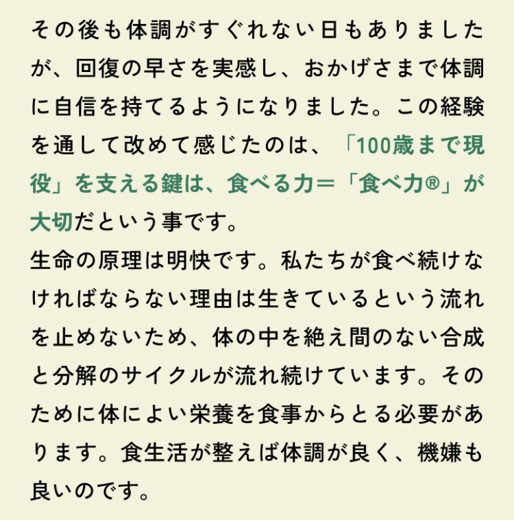 その後も体調がすぐれない日もありましたが、回復の早さを実感し、おかげさまで体調に自信を持てるようになりました。この経験を通して改めて感じたのは、「100歳まで現役」を支える鍵は、食べる力＝「食べ力®」が大切だという事です。生命の原理は明快です。私たちが食べ続けなければならない理由は生きているという流れを止めないため、体の中を絶え間のない合成と分解のサイクルが流れ続けています。そのために体によい栄養を食事からとる必要があります。食生活が整えば体調が良く、機嫌も良いのです。