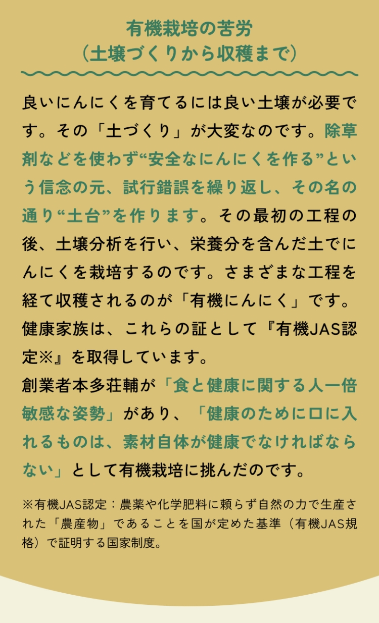 有機栽培の苦労（土壌づくりから収穫まで） 良いにんにくを育てるには良い土壌が必要です。その「土づくり」が大変なのです。除草剤などを使わず“安全なにんにくを作る”という信念の元、試行錯誤を繰り返し、その名の通り“土台”を作ります。その最初の工程の後、土壌分析を行い、栄養分を含んだ土でにんにくを栽培するのです。さまざまな工程を経て収穫されるのが「有機にんにく」です。健康家族は、これらの証として『有機JAS認定※』を取得しています。創業者本多荘輔が「食と健康に関する人一倍敏感な姿勢」があり、「健康のために口に入れるものは、素材自体が健康でなければならない」として有機栽培に挑んだのです。※有機JAS認定：農薬や化学肥料に頼らず自然の力で生産された「農産物」であることを国が定めた基準（有機JAS規格）で証明する国家制度。