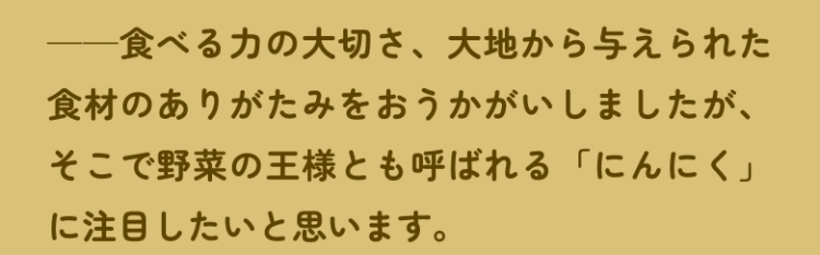 ――食べる力の大切さ、大地から与えられた食材のありがたみをおうかがいしましたが、そこで野菜の王様とも呼ばれる「にんにく」に注目したいと思います。