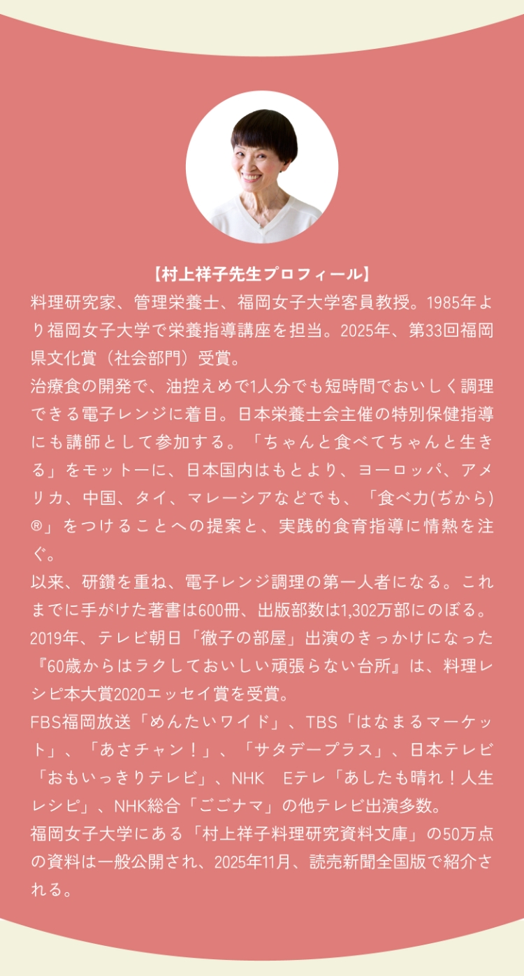 【村上祥子先生プロフィール】料理研究家、管理栄養士、福岡女子大学客員教授。1985年より福岡女子大学で栄養指導講座を担当。2025年、第33回福岡県文化賞（社会部門）受賞。治療食の開発で、油控えめで1人分でも短時間でおいしく調理できる電子レンジに着目。日本栄養士会主催の特別保健指導にも講師として参加する。「ちゃんと食べてちゃんと生きる」をモットーに、日本国内はもとより、ヨーロッパ、アメリカ、中国、タイ、マレーシアなどでも、「食べ力(ぢから)®」をつけることへの提案と、実践的食育指導に情熱を注ぐ。以来、研鑽を重ね、電子レンジ調理の第一人者になる。これまでに手がけた著書は600冊、出版部数は1,302万部にのぼる。2019年、テレビ朝日「徹子の部屋」出演のきっかけになった『60歳からはラクしておいしい頑張らない台所』は、料理レシピ本大賞2020エッセイ賞を受賞。FBS福岡放送「めんたいワイド」、TBS「はなまるマーケット」、「あさチャン！」、「サタデープラス」、日本テレビ「おもいっきりテレビ」、NHK Eテレ「あしたも晴れ！人生レシピ」、NHK総合「ごごナマ」の他テレビ出演多数。福岡女子大学にある「村上祥子料理研究資料文庫」の50万点の資料は一般公開され、2025年11月、読売新聞全国版で紹介される。