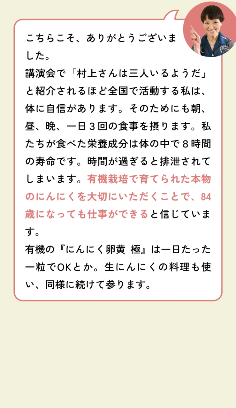 こちらこそ、ありがとうございました。講演会で「村上さんは三人いるようだ」と紹介されるほど全国で活動する私は、体に自信があります。そのためにも朝、昼、晩、一日３回の食事を摂ります。私たちが食べた栄養成分は体の中で８時間の寿命です。時間が過ぎると排泄されてしまいます。有機栽培で育てられた本物のにんにくを大切にいただくことで、84歳になっても仕事ができると信じています。有機の『にんにく卵黄 極』は一日たった一粒でOKとか。生にんにくの料理も使い、同様に続けて参ります。