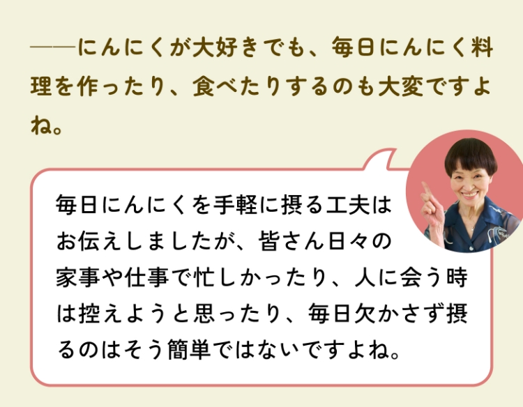 ――にんにくが大好きでも、毎日にんにく料理を作ったり、食べたりするのも大変ですよね。毎日にんにくを手軽に摂る工夫はお伝えしましたが、皆さん日々の家事や仕事で忙しかったり、人に会う時は控えようと思ったり、毎日欠かさず摂るのはそう簡単ではないですよね。