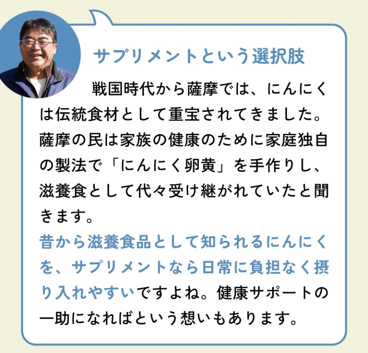 サプリメントという選択肢 戦国時代から薩摩では、にんにくは伝統食材として重宝されてきました。薩摩の民は家族の健康のために家庭独自の製法で「にんにく卵黄」を手作りし、滋養食として代々受け継がれていたと聞きます。昔から滋養食品として知られるにんにくを、サプリメントなら日常に負担なく摂り入れやすいですよね。健康サポートの一助になればという想いもあります。