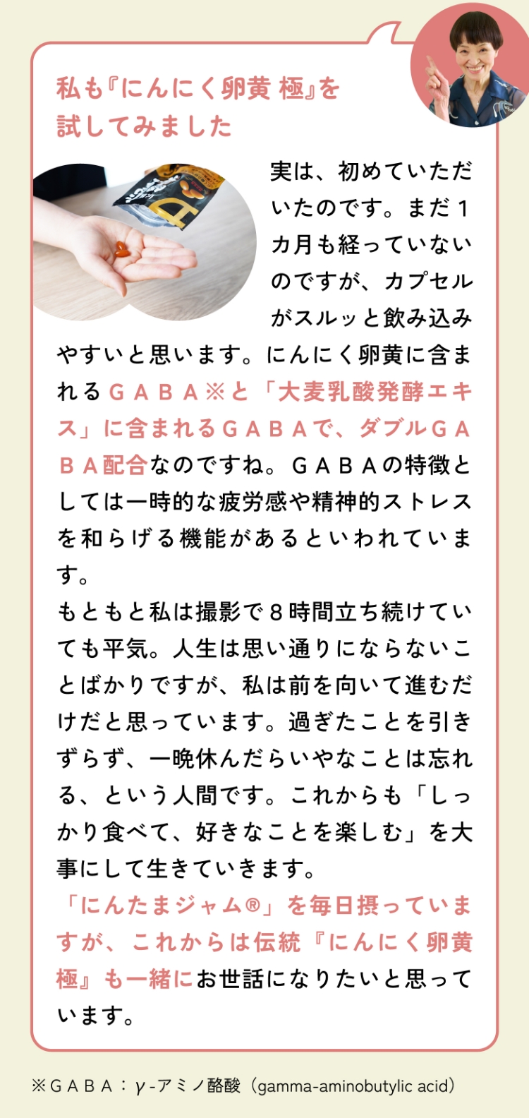 私も『にんにく卵黄 極』を試してみました 実は、初めていただいたのです。まだ１カ月も経っていないのですが、カプセルがスルッと飲み込みやすいと思います。にんにく卵黄に含まれるＧＡＢＡ※と「大麦乳酸発酵エキス」に含まれるＧＡＢＡで、ダブルＧＡＢＡ配合なのですね。ＧＡＢＡの特徴としては一時的な疲労感や精神的ストレスを和らげる機能があるといわれています。もともと私は撮影で８時間立ち続けていても平気。人生は思い通りにならないことばかりですが、私は前を向いて進むだけだと思っています。過ぎたことを引きずらず、一晩休んだらいやなことは忘れる、という人間です。これからも「しっかり食べて、好きなことを楽しむ」を大事にして生きていきます。「にんたまジャム®」を毎日摂っていますが、これからは伝統『にんにく卵黄 極』も一緒にお世話になりたいと思っています。※ＧＡＢＡ：γ-アミノ酪酸（gamma-aminobutylic acid）