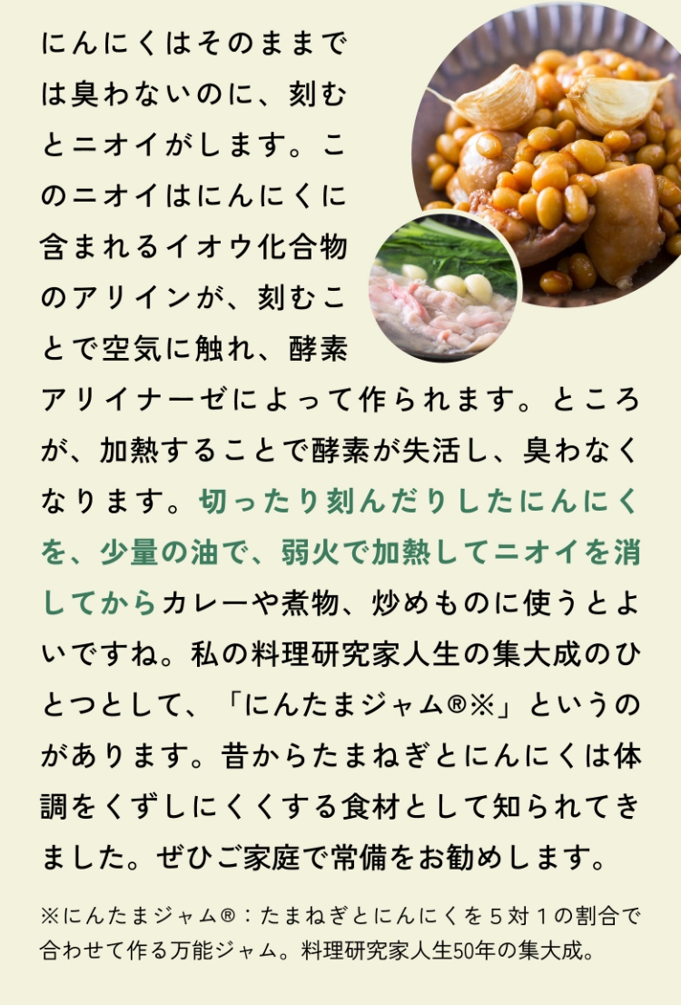 にんにくはそのままでは臭わないのに、刻むとニオイがします。このニオイはにんにくに含まれるイオウ化合物のアリインが、刻むことで空気に触れ、酵素アリイナーゼによって作られます。ところが、加熱することで酵素が失活し、臭わなくなります。切ったり刻んだりしたにんにくを、少量の油で、弱火で加熱してニオイを消してからカレーや煮物、炒めものに使うとよいですね。私の料理研究家人生の集大成のひとつとして、「にんたまジャム®※」というのがあります。昔からたまねぎとにんにくは体調をくずしにくくする食材として知られてきました。ぜひご家庭で常備をお勧めします。※にんたまジャム®：たまねぎとにんにくを５対１の割合で合わせて作る万能ジャム。料理研究家人生50年の集大成。
