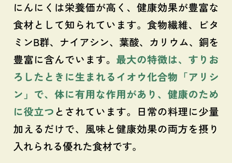 にんにくは栄養価が高く、健康効果が豊富な食材として知られています。食物繊維、ビタミンB群、ナイアシン、葉酸、カリウム、銅を豊富に含んでいます。最大の特徴は、すりおろしたときに生まれるイオウ化合物「アリシン」で、体に有用な作用があり、健康のために役立つとされています。日常の料理に少量加えるだけで、風味と健康効果の両方を摂り入れられる優れた食材です。