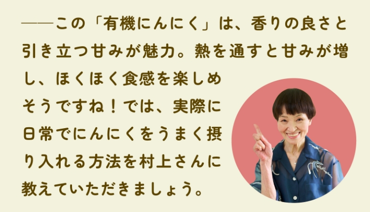 ――この「有機にんにく」は、香りの良さと引き立つ甘みが魅力。熱を通すと甘みが増し、ほくほく食感を楽しめそうですね！では、実際に日常でにんにくをうまく摂り入れる方法を村上さんに教えていただきましょう。