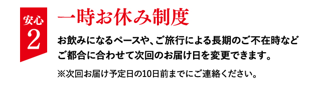 安心 2 一時お休み制度 お飲みになるペースや、ご旅行による長期のご不在時などご都合に合わせて次回のお届け日を変更できます。※次回お届け予定日の10日前までにご連絡ください。