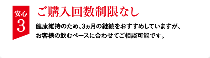 安心 3 ご購入回数制限なし健康維持のため、3ヵ月の継続をおすすめしていますが、お客様の飲むペースに合わせてご相談可能です。