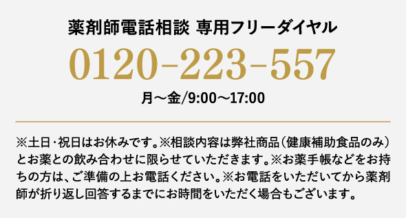 薬剤師電話相談 専用フリーダイヤル0120-223-557月～金/9:00～17:00 ※土日・祝日はお休みです。※相談内容は弊社商品（健康補助食品のみ）とお薬との飲み合わせに限らせていただきます。※お薬手帳などをお持ちの方は、ご準備の上お電話ください。※お電話をいただいてから薬剤師が折り返し回答するまでにお時間をいただく場合もございます。