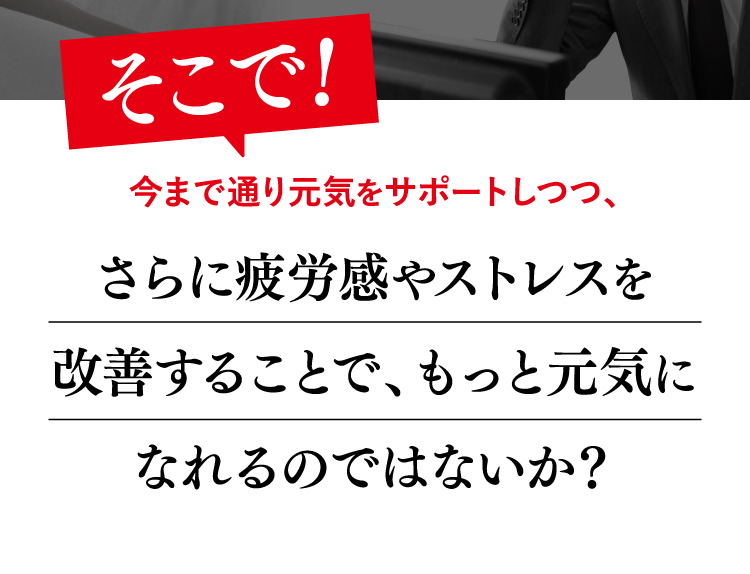 そこで！今まで通り元気をサポートしつつ、さらに疲労感やストレスを改善することで、もっと元気になれるのではないか？