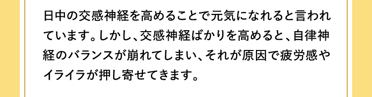 日中の交感神経を高めることで元気になれると言われています。しかし、交感神経ばかりを高めると、自律神経のバランスが崩れてしまい、それが原因で疲労感やイライラが押し寄せてきます。