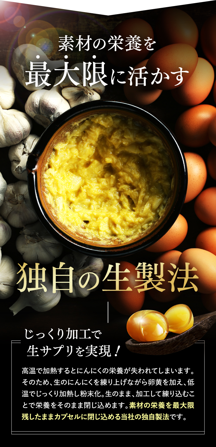 素材の栄養を最大限に活かす独自の生製法じっくり加工で 生サプリを実現！高温で加熱するとにんにくの栄養が失われてしまいます。そのため、生のにんにくを練り上げながら卵黄を加え、低温でじっくり加熱し粉末化。生のまま、加工して練り込むことで栄養をそのまま閉じ込めます。素材の栄養を最大限残したままカプセルに閉じ込める当社の独自製法です。