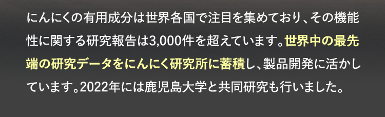 にんにくの有用成分は世界各国で注目を集めており、その機能性に関する研究報告は3,000件を超えています。世界中の最先端の研究データをにんにく研究所に蓄積し、製品開発に活かしています。2022年には鹿児島大学と共同研究も行いました。