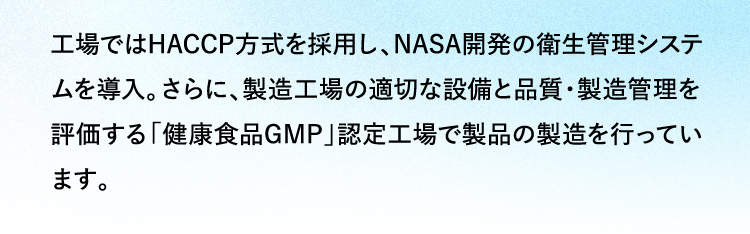 工場ではHACCP方式を採用し、NASA開発の衛生管理システムを導入。さらに、製造工場の適切な設備と品質・製造管理を評価する「健康食品GMP」認定工場で製品の製造を行っています。