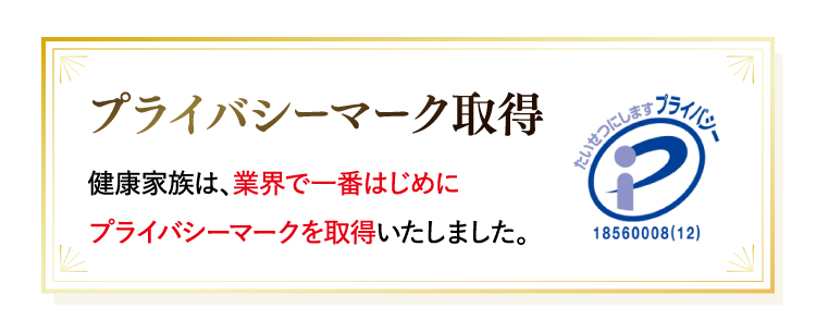 プライバシーマーク取得健康家族は、業界で一番はじめにプライバシーマークを取得いたしました。