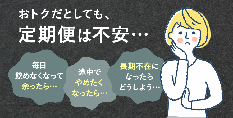 おトクだとしても、定期便は不安… 毎日飲めなくなって余ったら… 途中でやめたくなったら… 長期不在になったらどうしよう…