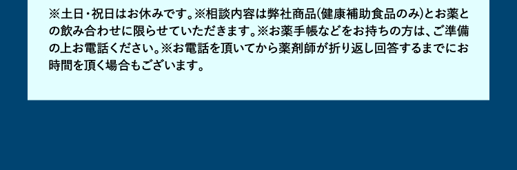 ※土日・祝日はお休みです。※相談内容は弊社商品(健康補助食品のみ)とお薬との飲み合わせに限らせていただきます。※お薬手帳などをお持ちの方は、ご準備の上お電話ください。※お電話を頂いてから薬剤師が折り返し回答するまでにお時間を頂く場合もございます。