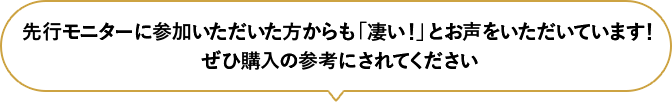 先行モニターに参加いただいた方からも「凄い！」とお声をいただいています！ぜひ購入の参考にされてください