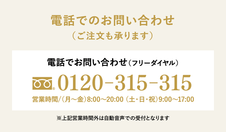 電話でのお問い合わせ（ご注文も承ります）電話でお問い合わせ（フリーダイヤル）0120-315-315 営業時間/（月～金）8:00～20:00 （土・日・祝）9:00～17:00※上記営業時間外は自動音声での受付となります