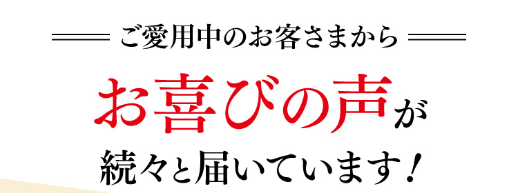 ご愛用中のお客さまからお喜びの声が続々と届いています！