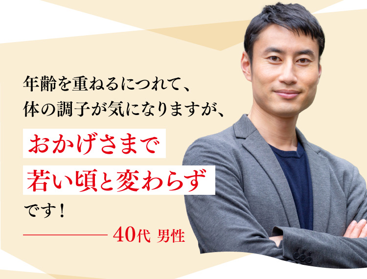 年齢を重ねるにつれて、体の調子が気になりますが、おかげさまで若い頃と変わらずです！40代 男性