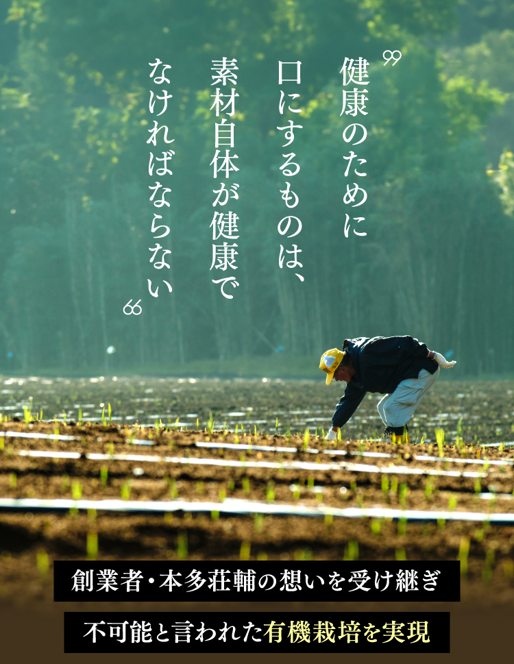 健康のために口にするものは、素材自体が健康でなければならない創業者・本多荘輔の想いを受け継ぎ不可能と言われた有機栽培を実現