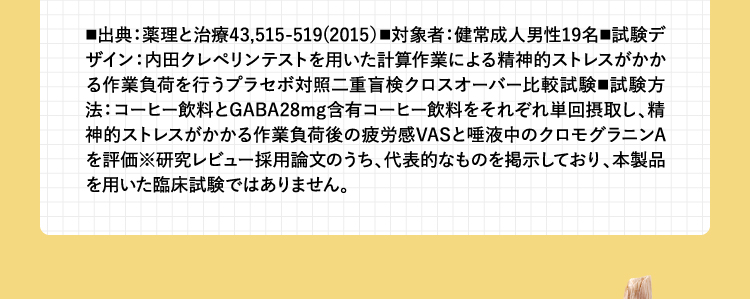 ■出典：薬理と治療43,515-519(2015）■対象者：健常成人男性19名■試験デザイン：内田クレペリンテストを用いた計算作業による精神的ストレスがかかる作業負荷を行うプラセボ対照二重盲検クロスオーバー比較試験■試験方法：コーヒー飲料とGABA28mg含有コーヒー飲料をそれぞれ単回摂取し、精神的ストレスがかかる作業負荷後の疲労感VASと唾液中のクロモグラニンAを評価※研究レビュー採用論文のうち、代表的なものを掲示しており、本製品を用いた臨床試験ではありません。