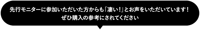 先行モニターに参加いただいた方からも「凄い！」とお声をいただいています！ぜひ購入の参考にされてください