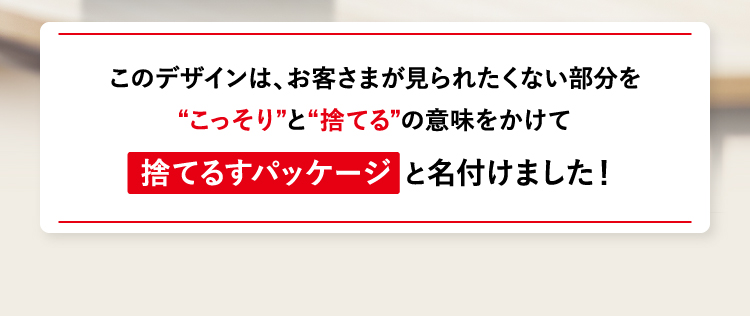 このデザインは、お客さまが見られたくない部分を“こっそり”と“捨てる”の意味をかけて捨てるすパッケージ と名付けました！